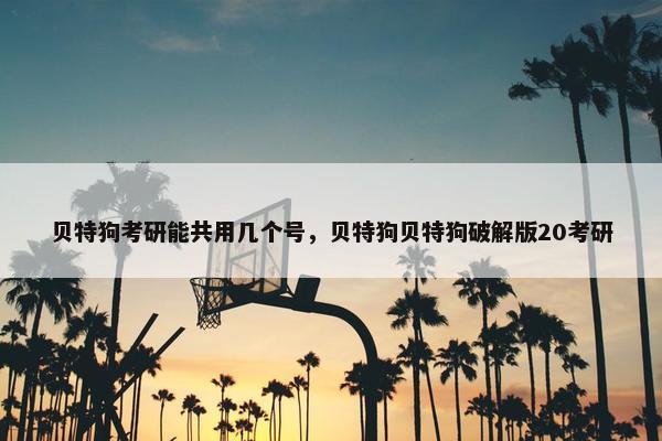 贝特狗考研能共用几个号，贝特狗贝特狗破解版20考研