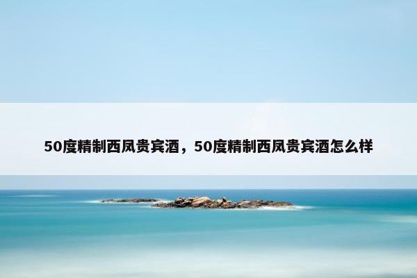 50度精制西凤贵宾酒，50度精制西凤贵宾酒怎么样
