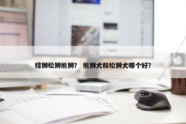 棕狮松狮熊狮？ 熊狮犬和松狮犬哪个好？