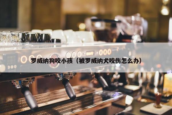 罗威纳狗咬小孩（被罗威纳犬咬伤怎么办）