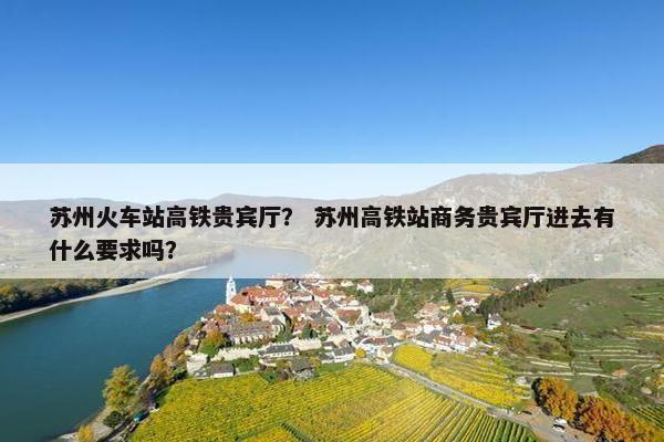 苏州火车站高铁贵宾厅？ 苏州高铁站商务贵宾厅进去有什么要求吗？