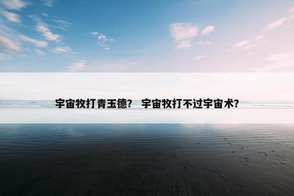 宇宙牧打青玉德？ 宇宙牧打不过宇宙术？