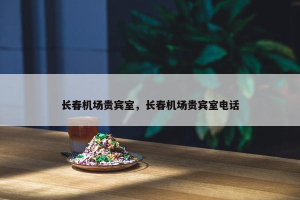 长春机场贵宾室，长春机场贵宾室电话