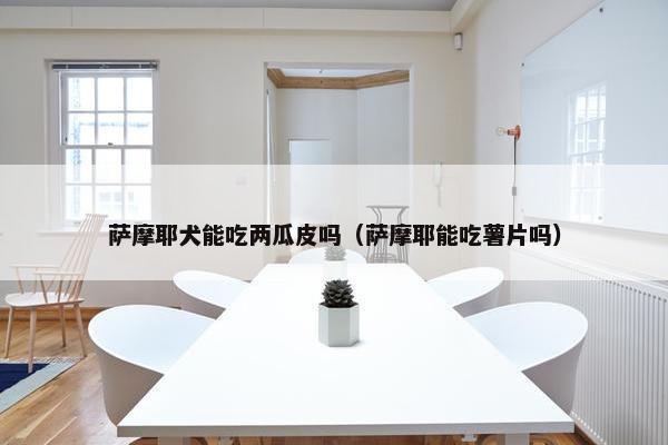 萨摩耶犬能吃两瓜皮吗（萨摩耶能吃薯片吗）