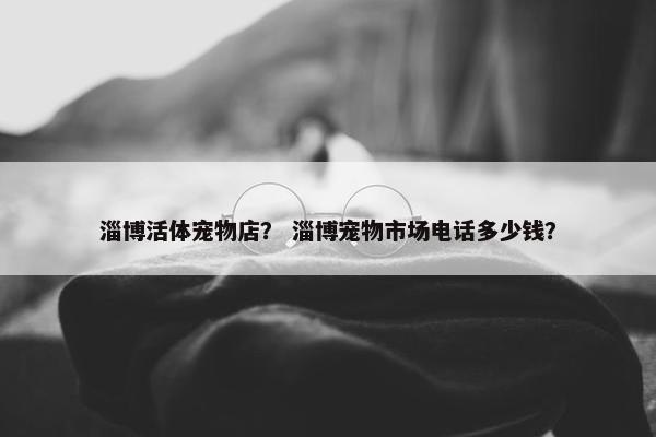 淄博活体宠物店？ 淄博宠物市场电话多少钱？