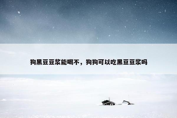 狗黑豆豆浆能喝不，狗狗可以吃黑豆豆浆吗