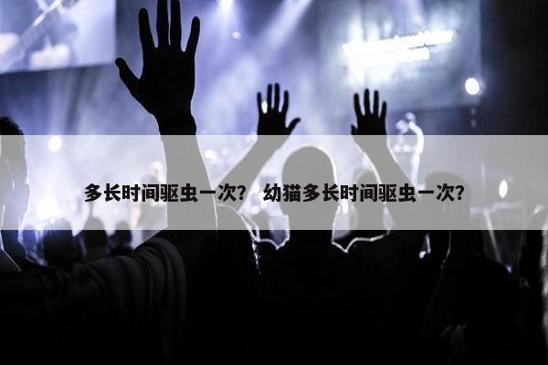 多长时间驱虫一次？ 幼猫多长时间驱虫一次？