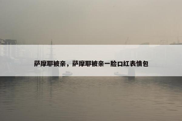 萨摩耶被亲，萨摩耶被亲一脸口红表情包