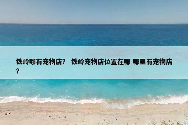 铁岭哪有宠物店？ 铁岭宠物店位置在哪 哪里有宠物店？