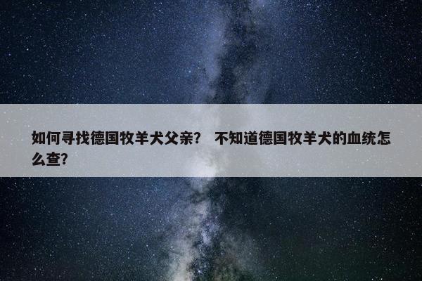 如何寻找德国牧羊犬父亲？ 不知道德国牧羊犬的血统怎么查？