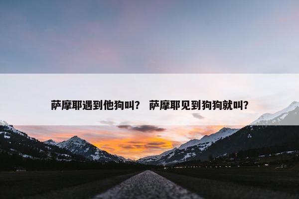 萨摩耶遇到他狗叫？ 萨摩耶见到狗狗就叫？