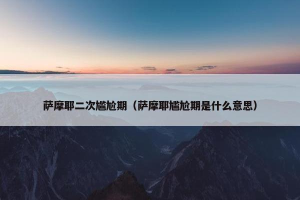 萨摩耶二次尴尬期（萨摩耶尴尬期是什么意思）
