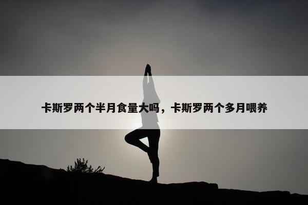 卡斯罗两个半月食量大吗，卡斯罗两个多月喂养