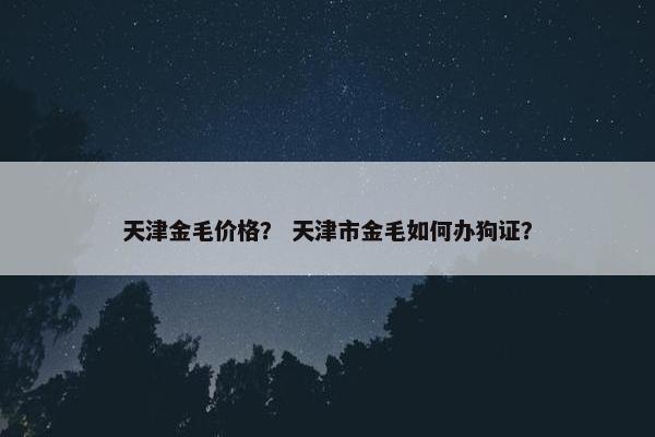天津金毛价格？ 天津市金毛如何办狗证？