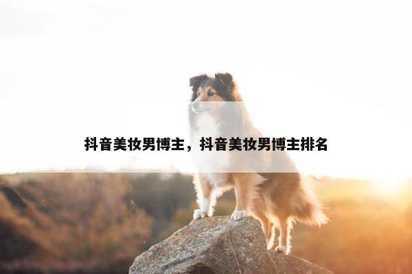 抖音美妆男博主，抖音美妆男博主排名