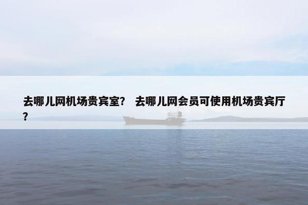 去哪儿网机场贵宾室？ 去哪儿网会员可使用机场贵宾厅？