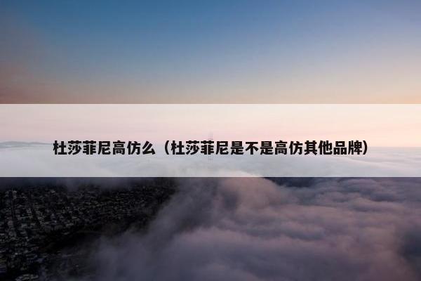 杜莎菲尼高仿么（杜莎菲尼是不是高仿其他品牌）