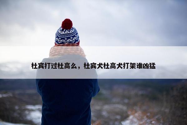 杜宾打过杜高么，杜宾犬杜高犬打架谁凶猛