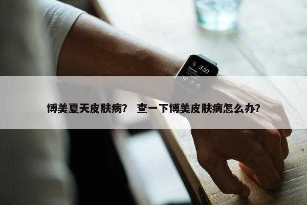 博美夏天皮肤病？ 查一下博美皮肤病怎么办？