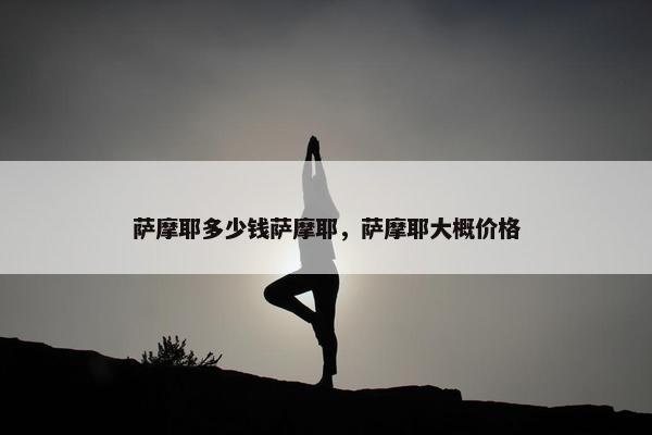 萨摩耶多少钱萨摩耶，萨摩耶大概价格
