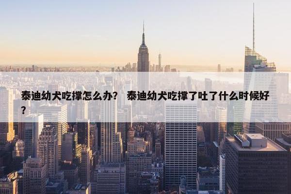 泰迪幼犬吃撑怎么办？ 泰迪幼犬吃撑了吐了什么时候好？