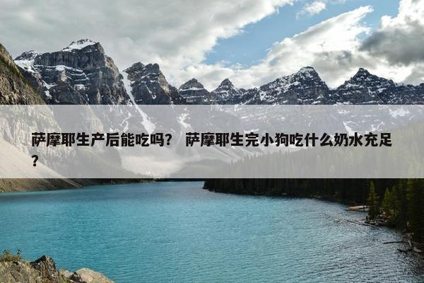 萨摩耶生产后能吃吗？ 萨摩耶生完小狗吃什么奶水充足？