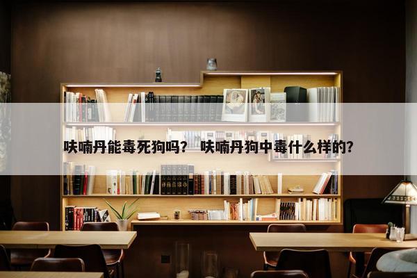 呋喃丹能毒死狗吗？ 呋喃丹狗中毒什么样的？