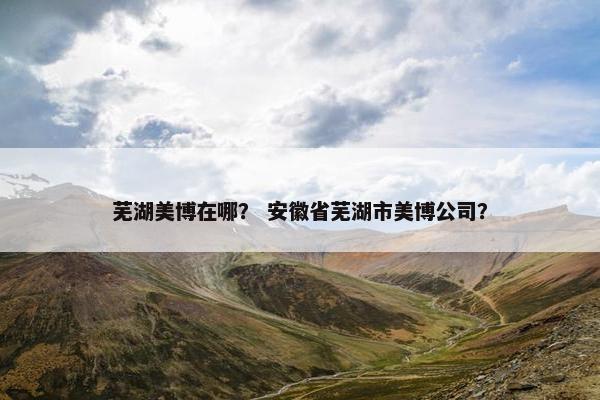 芜湖美博在哪？ 安徽省芜湖市美博公司？