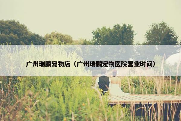 广州瑞鹏宠物店（广州瑞鹏宠物医院营业时间）