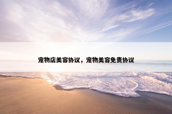 宠物店美容协议，宠物美容免责协议