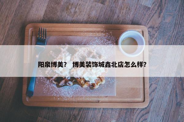 阳泉博美？ 博美装饰城鑫北店怎么样？