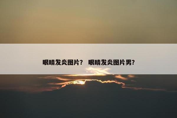 眼睛发炎图片？ 眼睛发炎图片男？