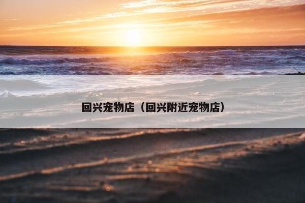 回兴宠物店（回兴附近宠物店）