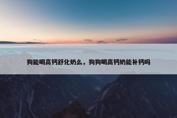 狗能喝高钙舒化奶么，狗狗喝高钙奶能补钙吗