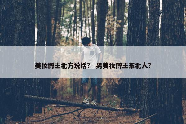 美妆博主北方说话？ 男美妆博主东北人？