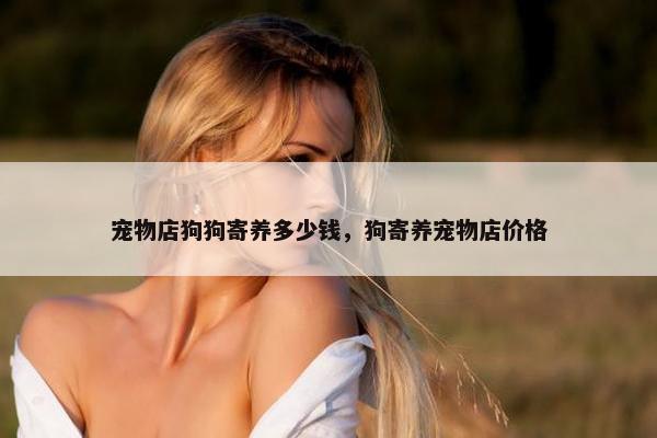 宠物店狗狗寄养多少钱，狗寄养宠物店价格