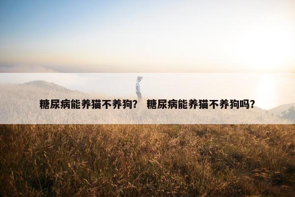 糖尿病能养猫不养狗？ 糖尿病能养猫不养狗吗？