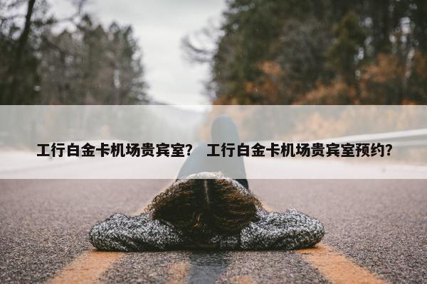 工行白金卡机场贵宾室？ 工行白金卡机场贵宾室预约？