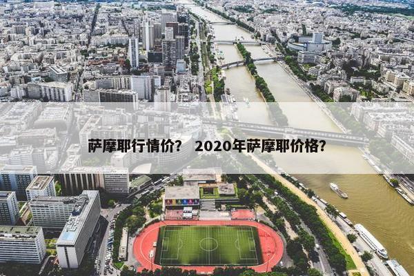 萨摩耶行情价？ 2020年萨摩耶价格？
