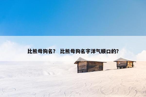 比熊母狗名？ 比熊母狗名字洋气顺口的？