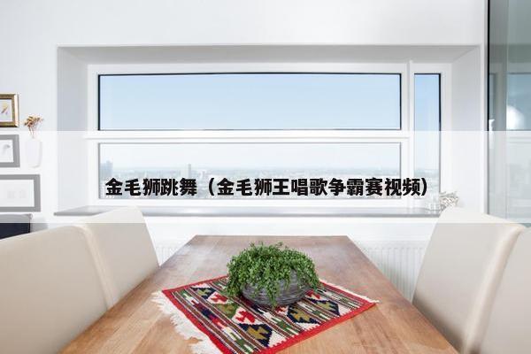 金毛狮跳舞（金毛狮王唱歌争霸赛视频）