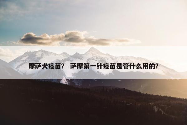 摩萨犬疫苗？ 萨摩第一针疫苗是管什么用的？