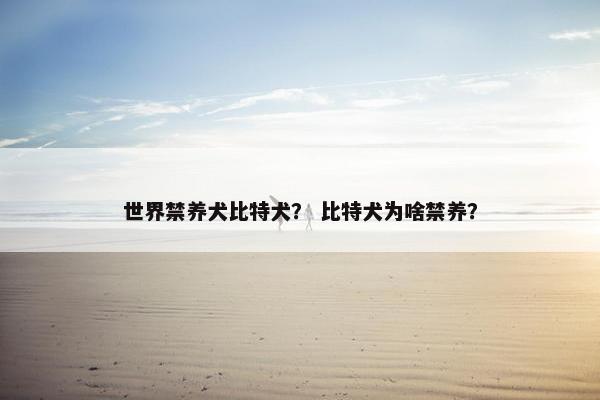 世界禁养犬比特犬？ 比特犬为啥禁养？