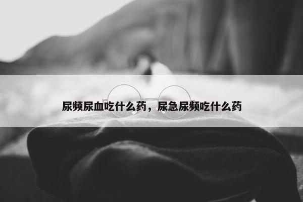 尿频尿血吃什么药，尿急尿频吃什么药