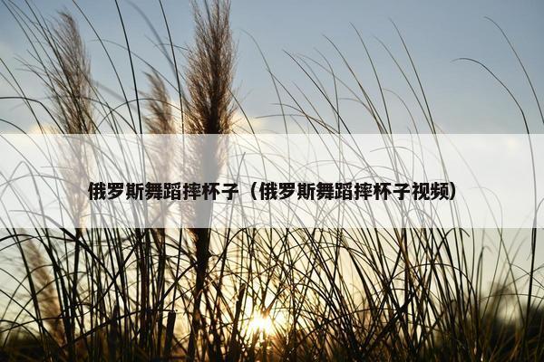 俄罗斯舞蹈摔杯子（俄罗斯舞蹈摔杯子视频）