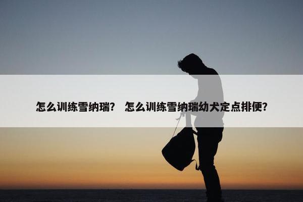 怎么训练雪纳瑞？ 怎么训练雪纳瑞幼犬定点排便？
