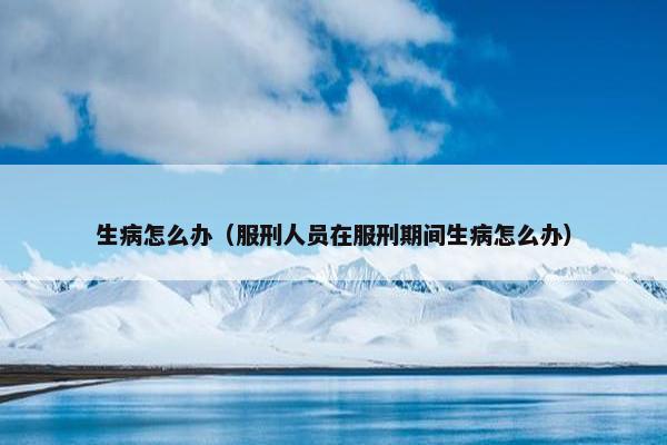 生病怎么办（服刑人员在服刑期间生病怎么办）