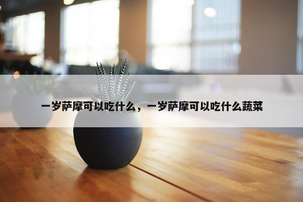 一岁萨摩可以吃什么，一岁萨摩可以吃什么蔬菜