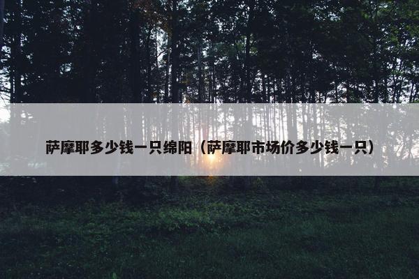 萨摩耶多少钱一只绵阳（萨摩耶市场价多少钱一只）