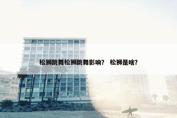 松狮跳舞松狮跳舞影响？ 松狮是啥？